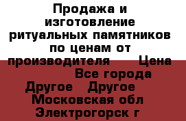 Продажа и изготовление ритуальных памятников по ценам от производителя!!! › Цена ­ 5 000 - Все города Другое » Другое   . Московская обл.,Электрогорск г.